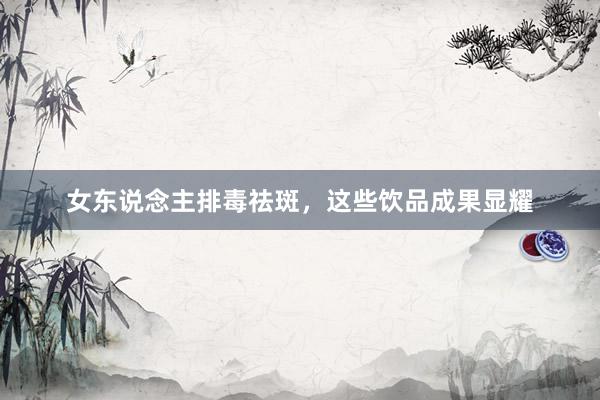 女东说念主排毒祛斑，这些饮品成果显耀