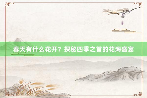 春天有什么花开？探秘四季之首的花海盛宴