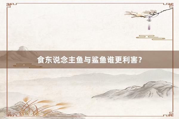 食东说念主鱼与鲨鱼谁更利害？